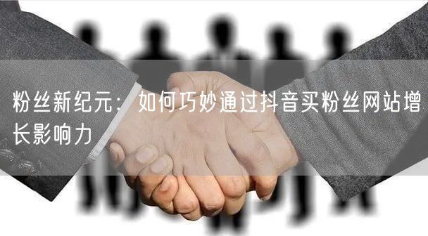 粉丝新纪元：如何巧妙通过抖音买粉丝网站增长影响力