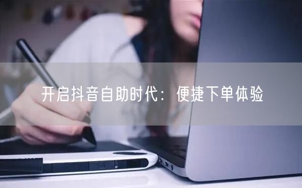 开启抖音自助时代：便捷下单体验