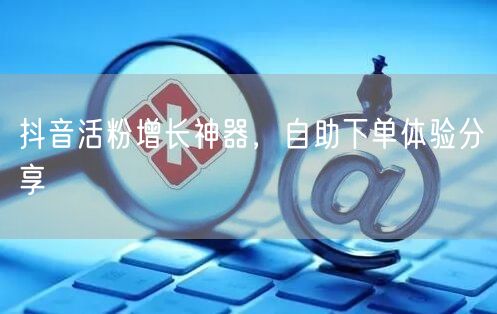 抖音活粉增长神器，自助下单体验分享