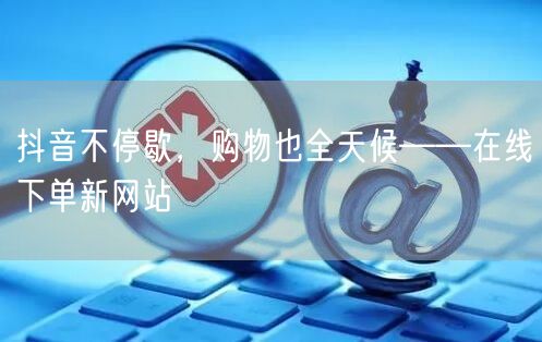 抖音不停歇，购物也全天候——在线下单新网站