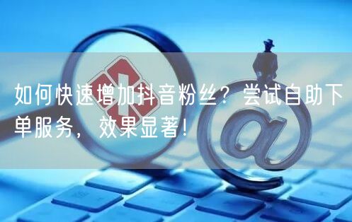 如何快速增加抖音粉丝？尝试自助下单服务，效果显著！