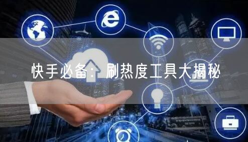 快手必备：刷热度工具大揭秘