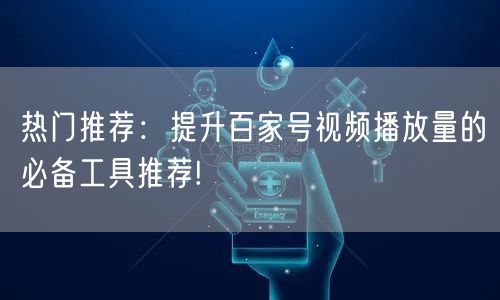 热门推荐：提升百家号视频播放量的必备工具推荐!
