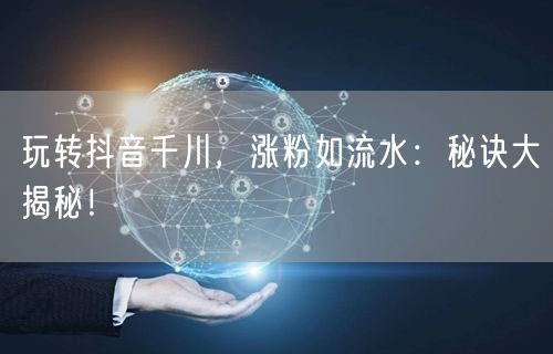 玩转抖音千川，涨粉如流水：秘诀大揭秘！