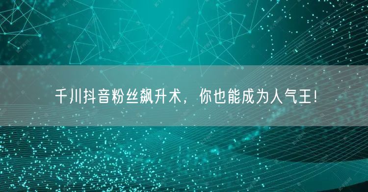 千川抖音粉丝飙升术，你也能成为人气王！