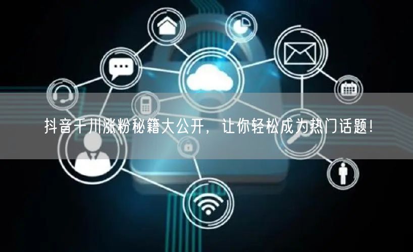 抖音千川涨粉秘籍大公开，让你轻松成为热门话题！