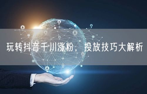 玩转抖音千川涨粉，投放技巧大解析