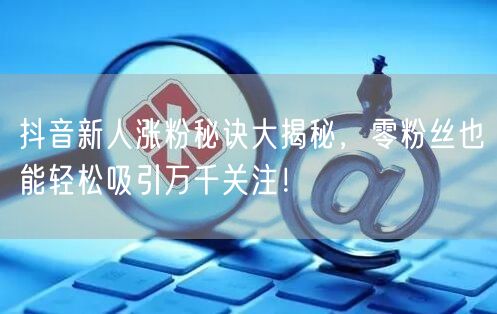 抖音新人涨粉秘诀大揭秘，零粉丝也能轻松吸引万千关注！