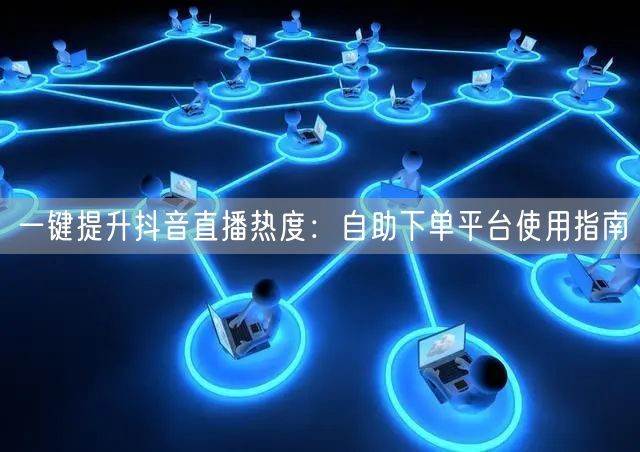 一键提升抖音直播热度：自助下单平台使用指南