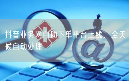 抖音业务网自助下单平台上线，全天候自动处理