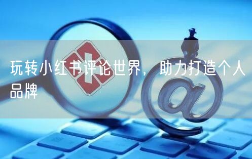 玩转小红书评论世界，助力打造个人品牌