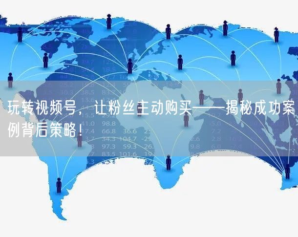 玩转视频号，让粉丝主动购买——揭秘成功案例背后策略！