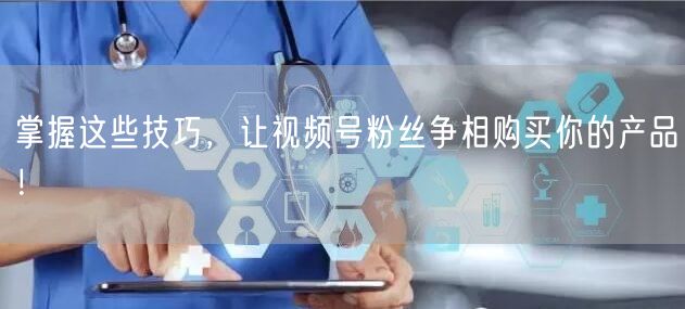 掌握这些技巧，让视频号粉丝争相购买你的产品！
