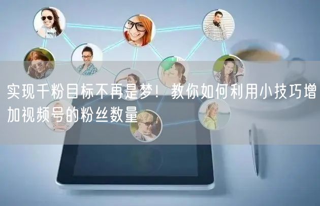 实现千粉目标不再是梦！教你如何利用小技巧增加视频号的粉丝数量