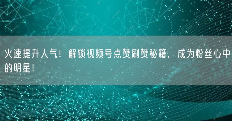火速提升人气！解锁视频号点赞刷赞秘籍，成为粉丝心中的明星！