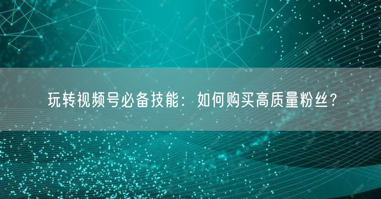 玩转视频号必备技能：如何购买高质量粉丝？