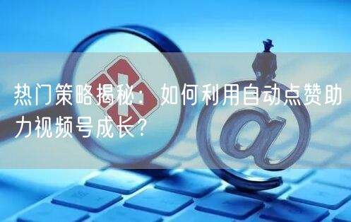 热门策略揭秘：如何利用自动点赞助力视频号成长？
