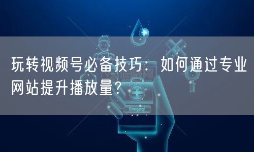 玩转视频号必备技巧：如何通过专业网站提升播放量？