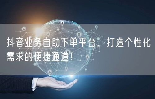 抖音业务自助下单平台，打造个性化需求的便捷通道！