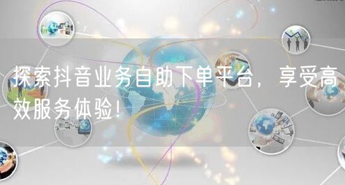 探索抖音业务自助下单平台，享受高效服务体验！