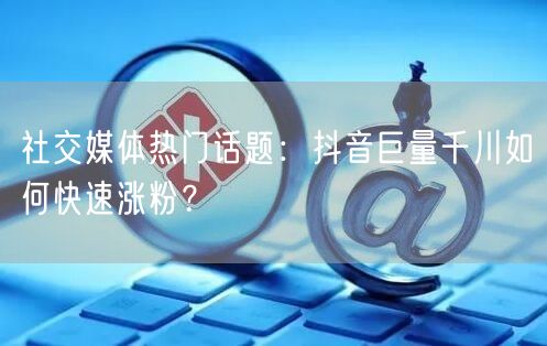社交媒体热门话题：抖音巨量千川如何快速涨粉？