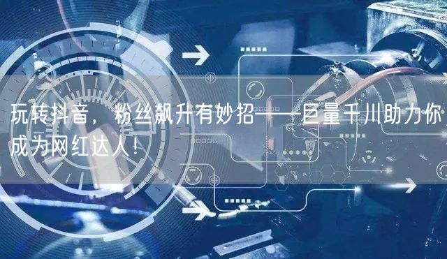 玩转抖音，粉丝飙升有妙招——巨量千川助力你成为网红达人！