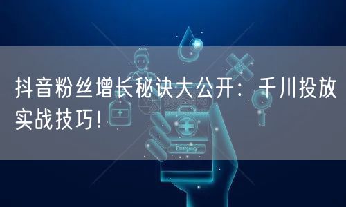 抖音粉丝增长秘诀大公开：千川投放实战技巧！