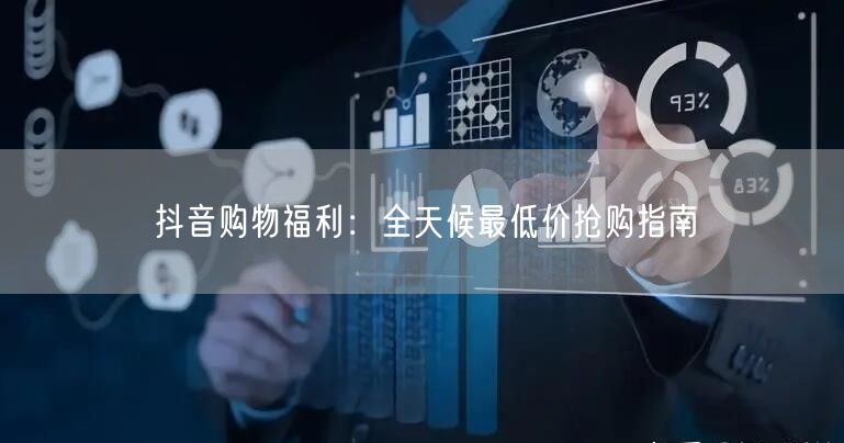 抖音购物福利：全天候最低价抢购指南
