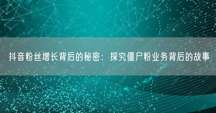 抖音粉丝增长背后的秘密：探究僵尸粉业务背后的故事