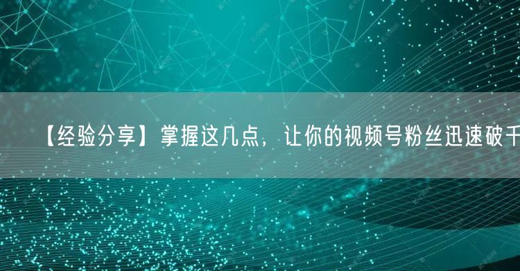 【经验分享】掌握这几点，让你的视频号粉丝迅速破千！