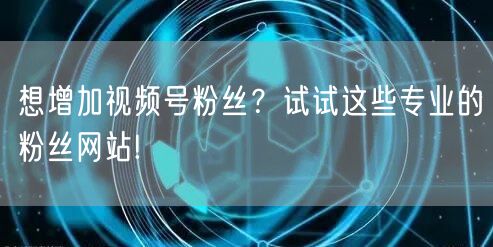 想增加视频号粉丝？试试这些专业的粉丝网站!