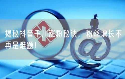 揭秘抖音千川涨粉秘诀，粉丝增长不再是难题！