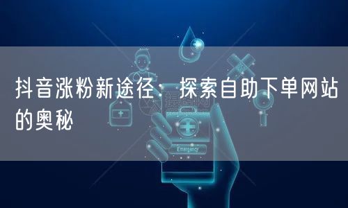 抖音涨粉新途径：探索自助下单网站的奥秘
