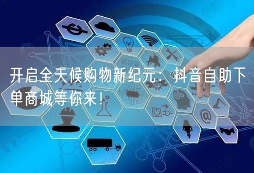 开启全天候购物新纪元：抖音自助下单商城等你来！