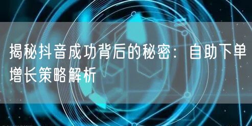 揭秘抖音成功背后的秘密：自助下单增长策略解析