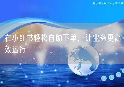在小红书轻松自助下单，让业务更高效运行
