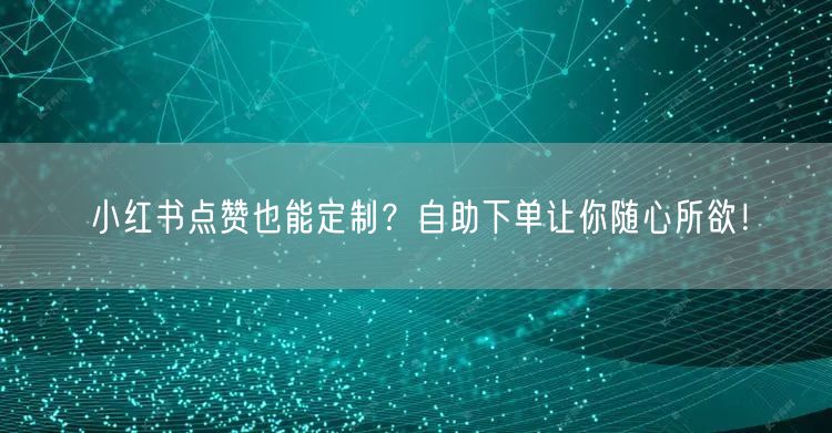 小红书点赞也能定制？自助下单让你随心所欲！