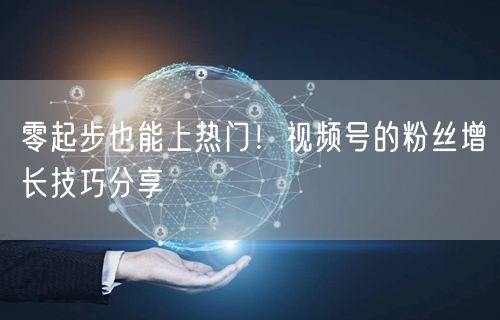 零起步也能上热门！视频号的粉丝增长技巧分享