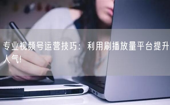 专业视频号运营技巧：利用刷播放量平台提升人气!