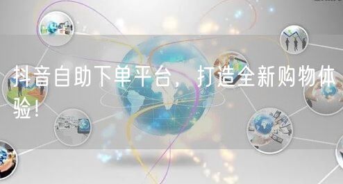 抖音自助下单平台，打造全新购物体验！