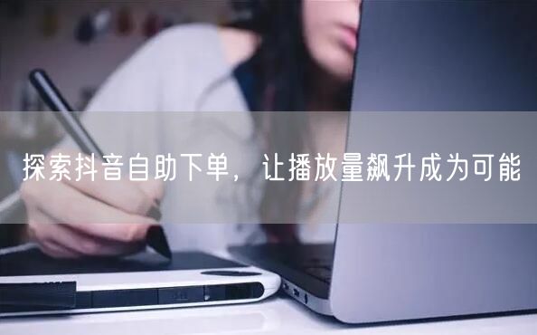 探索抖音自助下单，让播放量飙升成为可能