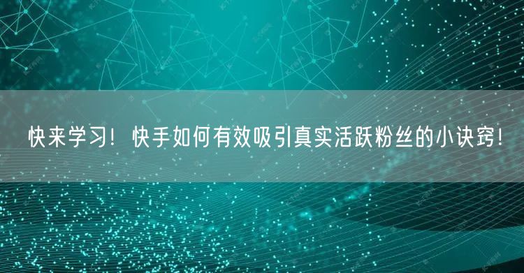 快来学习！快手如何有效吸引真实活跃粉丝的小诀窍！