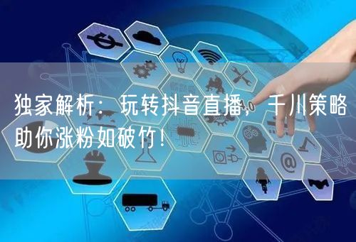 独家解析：玩转抖音直播，千川策略助你涨粉如破竹！