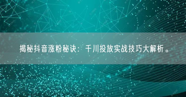 揭秘抖音涨粉秘诀：千川投放实战技巧大解析。