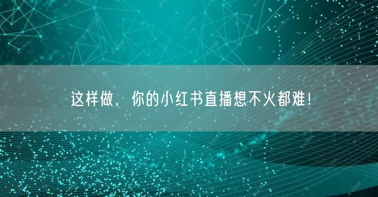 这样做，你的小红书直播想不火都难！