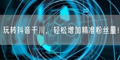 玩转抖音千川，轻松增加精准粉丝量！