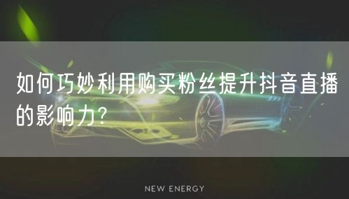 如何巧妙利用购买粉丝提升抖音直播的影响力？