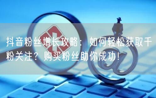 抖音粉丝增长攻略：如何轻松获取千粉关注？购买粉丝助你成功！
