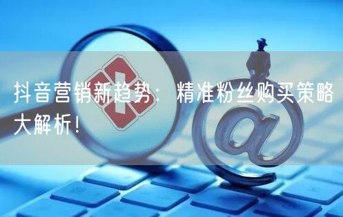 抖音营销新趋势：精准粉丝购买策略大解析！