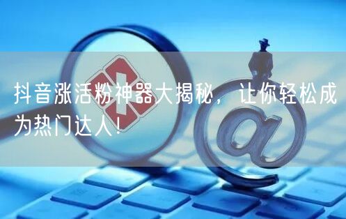 抖音涨活粉神器大揭秘，让你轻松成为热门达人！